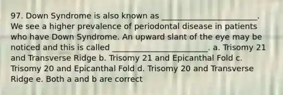 97. Down Syndrome is also known as ________________________. We see a higher prevalence of periodontal disease in patients who have Down Syndrome. An upward slant of the eye may be noticed and this is called ________________________. a. Trisomy 21 and Transverse Ridge b. Trisomy 21 and Epicanthal Fold c. Trisomy 20 and Epicanthal Fold d. Trisomy 20 and Transverse Ridge e. Both a and b are correct