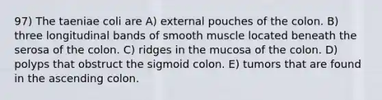 97) The taeniae coli are A) external pouches of the colon. B) three longitudinal bands of smooth muscle located beneath the serosa of the colon. C) ridges in the mucosa of the colon. D) polyps that obstruct the sigmoid colon. E) tumors that are found in the ascending colon.