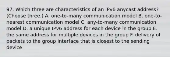 97. Which three are characteristics of an IPv6 anycast address? (Choose three.) A. one-to-many communication model B. one-to-nearest communication model C. any-to-many communication model D. a unique IPv6 address for each device in the group E. the same address for multiple devices in the group F. delivery of packets to the group interface that is closest to the sending device