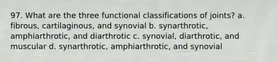 97. What are the three functional classifications of joints? a. fibrous, cartilaginous, and synovial b. synarthrotic, amphiarthrotic, and diarthrotic c. synovial, diarthrotic, and muscular d. synarthrotic, amphiarthrotic, and synovial