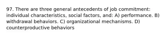 97. There are three general antecedents of job commitment: individual characteristics, social factors, and: A) performance. B) withdrawal behaviors. C) organizational mechanisms. D) counterproductive behaviors