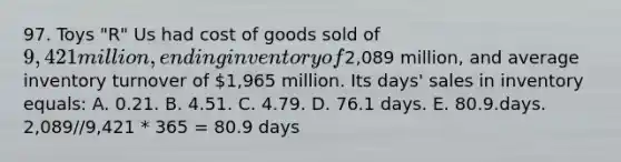 97. Toys "R" Us had cost of goods sold of 9,421 million, ending inventory of2,089 million, and average inventory turnover of 1,965 million. Its days' sales in inventory equals: A. 0.21. B. 4.51. C. 4.79. D. 76.1 days. E. 80.9.days. 2,089//9,421 * 365 = 80.9 days