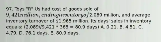 97. Toys "R" Us had cost of goods sold of 9,421 million, ending inventory of2,089 million, and average inventory turnover of 1,965 million. Its days' sales in inventory equals: (2,089//9,421 * 365 = 80.9 days) A. 0.21. B. 4.51. C. 4.79. D. 76.1 days. E. 80.9.days.