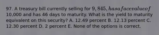 97. A treasury bill currently selling for 9,845, has a face value of10,000 and has 46 days to maturity. What is the yield to maturity equivalent on this security? A. 12.49 percent B. 12.13 percent C. 12.30 percent D. 2 percent E. None of the options is correct.