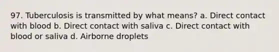 97. Tuberculosis is transmitted by what means? a. Direct contact with blood b. Direct contact with saliva c. Direct contact with blood or saliva d. Airborne droplets