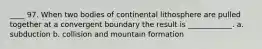 ____ 97. When two bodies of continental lithosphere are pulled together at a convergent boundary the result is ____________. a. subduction b. collision and mountain formation