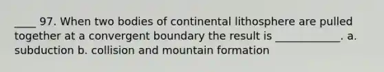 ____ 97. When two bodies of continental lithosphere are pulled together at a convergent boundary the result is ____________. a. subduction b. collision and mountain formation