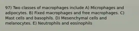 97) Two classes of macrophages include A) Microphages and adipocytes. B) Fixed macrophages and free macrophages. C) Mast cells and basophils. D) Mesenchymal cells and melanocytes. E) Neutrophils and eosinophils