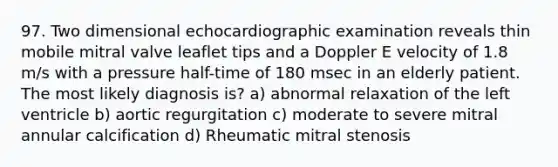 97. Two dimensional echocardiographic examination reveals thin mobile mitral valve leaflet tips and a Doppler E velocity of 1.8 m/s with a pressure half-time of 180 msec in an elderly patient. The most likely diagnosis is? a) abnormal relaxation of the left ventricle b) aortic regurgitation c) moderate to severe mitral annular calcification d) Rheumatic mitral stenosis