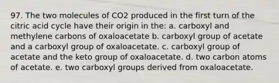 97. The two molecules of CO2 produced in the first turn of the citric acid cycle have their origin in the: a. carboxyl and methylene carbons of oxaloacetate b. carboxyl group of acetate and a carboxyl group of oxaloacetate. c. carboxyl group of acetate and the keto group of oxaloacetate. d. two carbon atoms of acetate. e. two carboxyl groups derived from oxaloacetate.