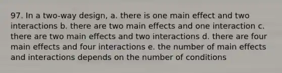 97. In a two-way design, a. there is one main effect and two interactions b. there are two main effects and one interaction c. there are two main effects and two interactions d. there are four main effects and four interactions e. the number of main effects and interactions depends on the number of conditions