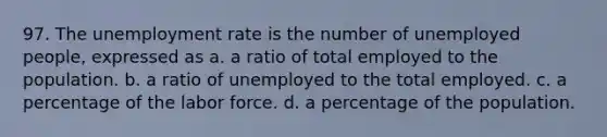 97. The unemployment rate is the number of unemployed people, expressed as a. a ratio of total employed to the population. b. a ratio of unemployed to the total employed. c. a percentage of the labor force. d. a percentage of the population.