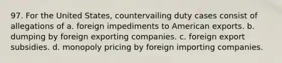 97. For the United States, countervailing duty cases consist of allegations of a. foreign impediments to American exports. b. dumping by foreign exporting companies. c. foreign export subsidies. d. monopoly pricing by foreign importing companies.