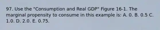 97. Use the "Consumption and Real GDP" Figure 16-1. The marginal propensity to consume in this example is: A. 0. B. 0.5 C. 1.0. D. 2.0. E. 0.75.