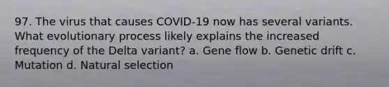 97. The virus that causes COVID-19 now has several variants. What evolutionary process likely explains the increased frequency of the Delta variant? a. Gene flow b. Genetic drift c. Mutation d. Natural selection