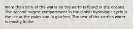 More than 97% of the water on the earth is found in the oceans. The second largest compartment in the global hydrologic cycle is the ice at the poles and in glaciers. The rest of the earth's water is mostly in the