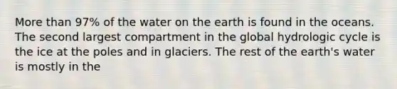 <a href='https://www.questionai.com/knowledge/keWHlEPx42-more-than' class='anchor-knowledge'>more than</a> 97% of the water on the earth is found in the oceans. The second largest compartment in the global hydrologic cycle is the ice at the poles and in glaciers. The rest of the earth's water is mostly in the