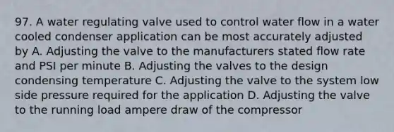 97. A water regulating valve used to control water flow in a water cooled condenser application can be most accurately adjusted by A. Adjusting the valve to the manufacturers stated flow rate and PSI per minute B. Adjusting the valves to the design condensing temperature C. Adjusting the valve to the system low side pressure required for the application D. Adjusting the valve to the running load ampere draw of the compressor