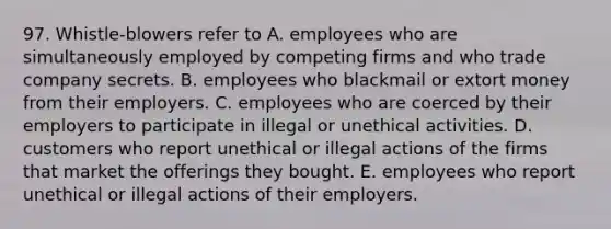 97. Whistle-blowers refer to A. employees who are simultaneously employed by competing firms and who trade company secrets. B. employees who blackmail or extort money from their employers. C. employees who are coerced by their employers to participate in illegal or unethical activities. D. customers who report unethical or illegal actions of the firms that market the offerings they bought. E. employees who report unethical or illegal actions of their employers.