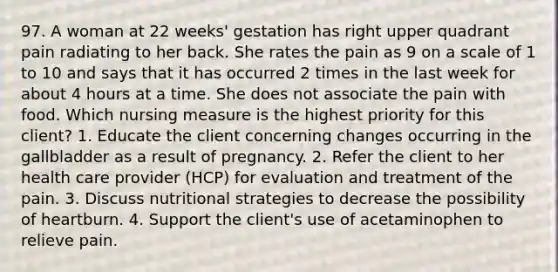 97. A woman at 22 weeks' gestation has right upper quadrant pain radiating to her back. She rates the pain as 9 on a scale of 1 to 10 and says that it has occurred 2 times in the last week for about 4 hours at a time. She does not associate the pain with food. Which nursing measure is the highest priority for this client? 1. Educate the client concerning changes occurring in the gallbladder as a result of pregnancy. 2. Refer the client to her health care provider (HCP) for evaluation and treatment of the pain. 3. Discuss nutritional strategies to decrease the possibility of heartburn. 4. Support the client's use of acetaminophen to relieve pain.