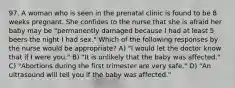 97. A woman who is seen in the prenatal clinic is found to be 8 weeks pregnant. She confides to the nurse that she is afraid her baby may be "permanently damaged because I had at least 5 beers the night I had sex." Which of the following responses by the nurse would be appropriate? A) "I would let the doctor know that if I were you." B) "It is unlikely that the baby was affected." C) "Abortions during the first trimester are very safe." D) "An ultrasound will tell you if the baby was affected."