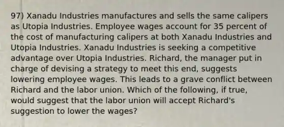 97) Xanadu Industries manufactures and sells the same calipers as Utopia Industries. Employee wages account for 35 percent of the cost of manufacturing calipers at both Xanadu Industries and Utopia Industries. Xanadu Industries is seeking a competitive advantage over Utopia Industries. Richard, the manager put in charge of devising a strategy to meet this end, suggests lowering employee wages. This leads to a grave conflict between Richard and the labor union. Which of the following, if true, would suggest that the labor union will accept Richard's suggestion to lower the wages?