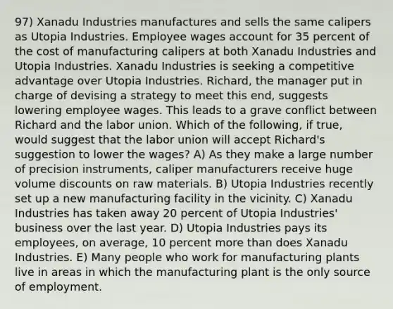 97) Xanadu Industries manufactures and sells the same calipers as Utopia Industries. Employee wages account for 35 percent of the cost of manufacturing calipers at both Xanadu Industries and Utopia Industries. Xanadu Industries is seeking a <a href='https://www.questionai.com/knowledge/kv3IPSqf81-competitive-advantage' class='anchor-knowledge'>competitive advantage</a> over Utopia Industries. Richard, the manager put in charge of devising a strategy to meet this end, suggests lowering employee wages. This leads to a grave conflict between Richard and the labor union. Which of the following, if true, would suggest that the labor union will accept Richard's suggestion to lower the wages? A) As they make a large number of precision instruments, caliper manufacturers receive huge volume discounts on raw materials. B) Utopia Industries recently set up a new manufacturing facility in the vicinity. C) Xanadu Industries has taken away 20 percent of Utopia Industries' business over the last year. D) Utopia Industries pays its employees, on average, 10 percent <a href='https://www.questionai.com/knowledge/keWHlEPx42-more-than' class='anchor-knowledge'>more than</a> does Xanadu Industries. E) Many people who work for manufacturing plants live in areas in which the manufacturing plant is the only source of employment.