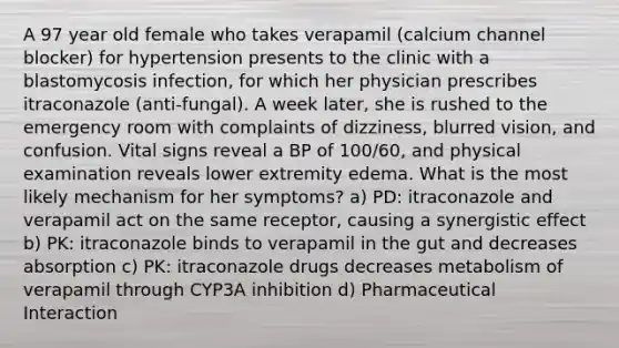 A 97 year old female who takes verapamil (calcium channel blocker) for hypertension presents to the clinic with a blastomycosis infection, for which her physician prescribes itraconazole (anti-fungal). A week later, she is rushed to the emergency room with complaints of dizziness, blurred vision, and confusion. Vital signs reveal a BP of 100/60, and physical examination reveals lower extremity edema. What is the most likely mechanism for her symptoms? a) PD: itraconazole and verapamil act on the same receptor, causing a synergistic effect b) PK: itraconazole binds to verapamil in the gut and decreases absorption c) PK: itraconazole drugs decreases metabolism of verapamil through CYP3A inhibition d) Pharmaceutical Interaction