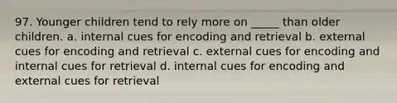 97. Younger children tend to rely more on _____ than older children. a. internal cues for encoding and retrieval b. external cues for encoding and retrieval c. external cues for encoding and internal cues for retrieval d. internal cues for encoding and external cues for retrieval