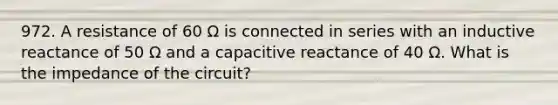 972. A resistance of 60 Ω is connected in series with an inductive reactance of 50 Ω and a capacitive reactance of 40 Ω. What is the impedance of the circuit?