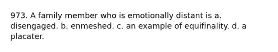 973. A family member who is emotionally distant is a. disengaged. b. enmeshed. c. an example of equifinality. d. a placater.