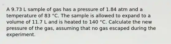 A 9.73 L sample of gas has a pressure of 1.84 atm and a temperature of 83 °C. The sample is allowed to expand to a volume of 11.7 L and is heated to 140 °C. Calculate the new pressure of the gas, assuming that no gas escaped during the experiment.