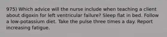 975) Which advice will the nurse include when teaching a client about digoxin for left ventricular failure? Sleep flat in bed. Follow a low-potassium diet. Take the pulse three times a day. Report increasing fatigue.