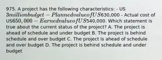 975. A project has the following characteristics: - US3 million budget - Planned value of US630,000 - Actual cost of US650,000- Earned value of US540,000. Which statement is true about the current status of the project? A. The project is ahead of schedule and under budget B. The project is behind schedule and over budget C. The project is ahead of schedule and over budget D. The project is behind schedule and under budget