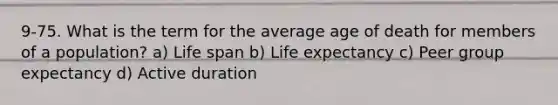 9-75. What is the term for the average age of death for members of a population? a) Life span b) Life expectancy c) Peer group expectancy d) Active duration