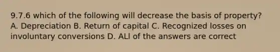 9.7.6 which of the following will decrease the basis of property? A. Depreciation B. Return of capital C. Recognized losses on involuntary conversions D. ALl of the answers are correct