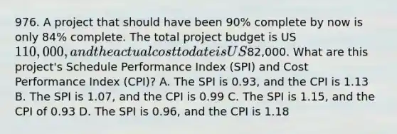 976. A project that should have been 90% complete by now is only 84% complete. The total project budget is US110,000, and the actual cost to date is US82,000. What are this project's Schedule Performance Index (SPI) and Cost Performance Index (CPI)? A. The SPI is 0.93, and the CPI is 1.13 B. The SPI is 1.07, and the CPI is 0.99 C. The SPI is 1.15, and the CPI of 0.93 D. The SPI is 0.96, and the CPI is 1.18