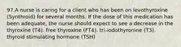 97.A nurse is caring for a client who has been on levothyroxine (Synthroid) for several months. If the dose of this medication has been adequate, the nurse should expect to see a decrease in the thyroxine (T4). free thyroxine (FT4). tri-iodothyronine (T3). thyroid stimulating hormone (TSH)