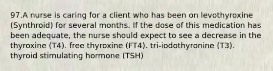 97.A nurse is caring for a client who has been on levothyroxine (Synthroid) for several months. If the dose of this medication has been adequate, the nurse should expect to see a decrease in the thyroxine (T4). free thyroxine (FT4). tri-iodothyronine (T3). thyroid stimulating hormone (TSH)