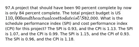 97.A project that should have been 90 percent complete by now is only 84 percent complete. The total project budget is US110,000 and the actual cost to date is US82,000. What is the schedule performance index (SPI) and cost performance index (CPI) for this project? The SPI is 0.93, and the CPI is 1.13. The SPI is 1.07, and the CPI is 0.99. The SPI is 1.15, and the CPI of 0.93. The SPI is 0.96, and the CPI is 1.18.