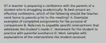 97.A teacher is preparing a conference with the parents of a student who Is struggling academically. To best ensure an effective conference, which of the following should the teacher send home to parents prior to the meeting? A. Exemplar examples of completed assignments for the purpose of comparisons B. Referrals to expedite specific interventions that addresses the student's needs C. Homework for the student to practice with parental assistance D. Work samples with explanations of the interventions the student received.