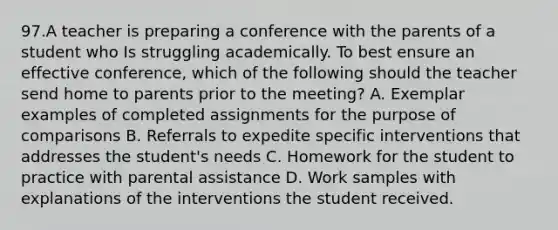 97.A teacher is preparing a conference with the parents of a student who Is struggling academically. To best ensure an effective conference, which of the following should the teacher send home to parents prior to the meeting? A. Exemplar examples of completed assignments for the purpose of comparisons B. Referrals to expedite specific interventions that addresses the student's needs C. Homework for the student to practice with parental assistance D. Work samples with explanations of the interventions the student received.