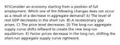 97)Consider an economy starting from a position of full employment. Which one of the following changes does not occur as a result of a decrease in aggregate demand? A) The level of real GDP decreases in the short run. B) A recessionary gap arises. C) The price level decreases. D) The long-run aggregate supply curve shifts leftward to create the new long-run equilibrium. E) Factor prices decrease in the long run, shifting the short-run aggregate supply curve rightward.