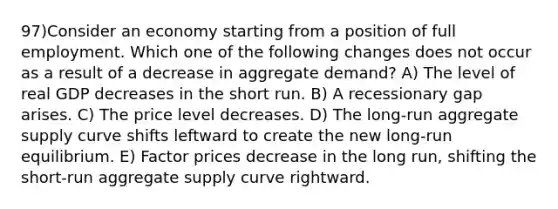 97)Consider an economy starting from a position of full employment. Which one of the following changes does not occur as a result of a decrease in aggregate demand? A) The level of real GDP decreases in the short run. B) A recessionary gap arises. C) The price level decreases. D) The long-run aggregate supply curve shifts leftward to create the new long-run equilibrium. E) Factor prices decrease in the long run, shifting the short-run aggregate supply curve rightward.