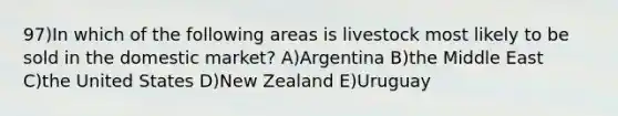 97)In which of the following areas is livestock most likely to be sold in the domestic market? A)Argentina B)the Middle East C)the United States D)New Zealand E)Uruguay