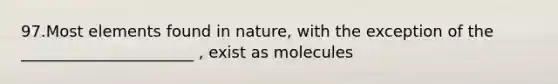 97.Most elements found in nature, with the exception of the ______________________ , exist as molecules