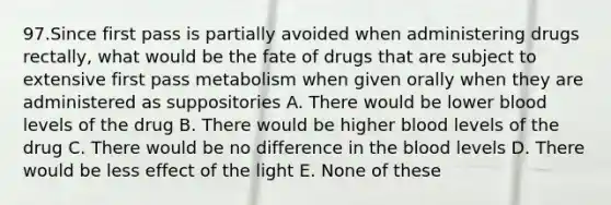 97.Since first pass is partially avoided when administering drugs rectally, what would be the fate of drugs that are subject to extensive first pass metabolism when given orally when they are administered as suppositories A. There would be lower blood levels of the drug B. There would be higher blood levels of the drug C. There would be no difference in the blood levels D. There would be less effect of the light E. None of these