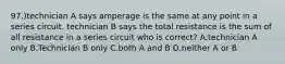 97.)technician A says amperage is the same at any point in a series circuit. technician B says the total resistance is the sum of all resistance in a series circuit who is correct? A.technician A only B.Technician B only C.both A and B D.neither A or B