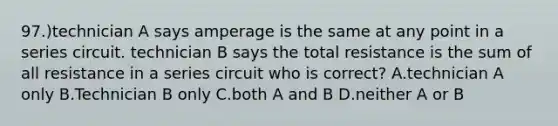 97.)technician A says amperage is the same at any point in a series circuit. technician B says the total resistance is the sum of all resistance in a series circuit who is correct? A.technician A only B.Technician B only C.both A and B D.neither A or B