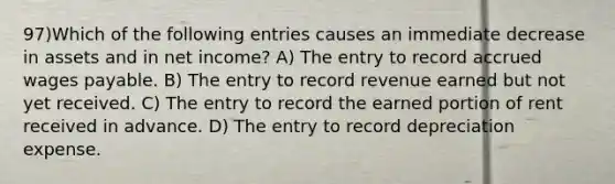 97)Which of the following entries causes an immediate decrease in assets and in net income? A) The entry to record accrued wages payable. B) The entry to record revenue earned but not yet received. C) The entry to record the earned portion of rent received in advance. D) The entry to record depreciation expense.